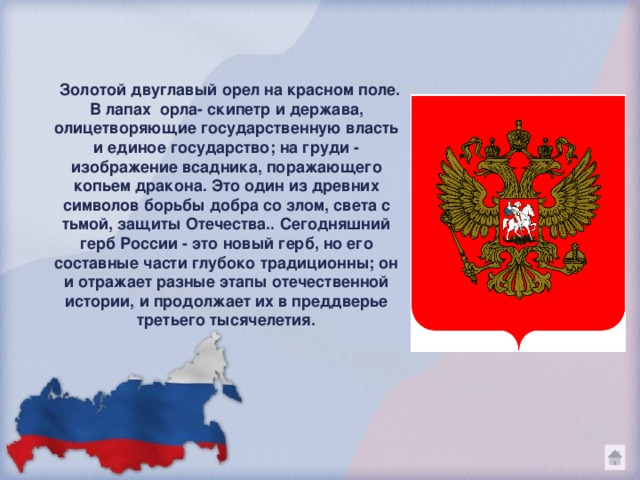 Золотой двуглавый орел на красном поле. В лапах орла- скипетр и держава, олицетворяющие государственную власть и единое государство; на груди - изображение всадника, поражающего копьем дракона. Это один из древних символов борьбы добра со злом, света с тьмой, защиты Отечества.. Сегодняшний герб России - это новый герб, но его составные части глубоко традиционны; он и отражает разные этапы отечественной истории, и продолжает их в преддверье третьего тысячелетия.