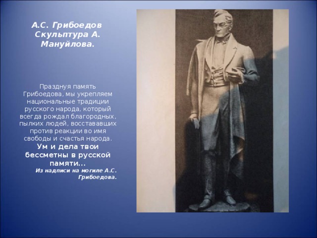 А.С. Грибоедов  Скульптура А. Мануйлова. Празднуя память Грибоедова, мы укрепляем национальные традиции русского народа, который всегда рождал благородных, пылких людей, восстававших против реакции во имя свободы и счастья народа. Ум и дела твои бессметны в русской памяти... Из надписи на могиле А.С. Грибоедова.