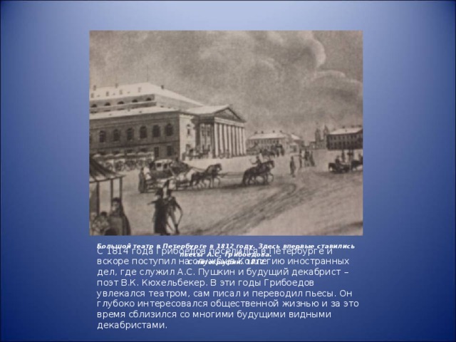 Большой театр в Петербурге в 1812 году. Здесь впервые ставились пьесы А.С. Грибоедова.  С литографии. 1812 С 1814 года Грибоедов поселился в Петербурге и вскоре поступил на службу в Коллегию иностранных дел, где служил А.С. Пушкин и будущий декабрист – поэт В.К. Кюхельбекер. В эти годы Грибоедов увлекался театром, сам писал и переводил пьесы. Он глубоко интересовался общественной жизнью и за это время сблизился со многими будущими видными декабристами.