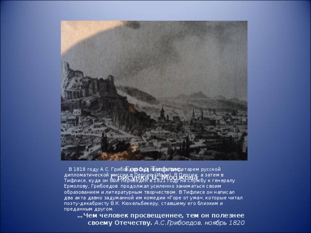 Город Тифлис.  С рисунка В. Мошкова  В 1818 году А.С. Грибоедов был послан секретарем русской дипломатической миссии в Персию (Иран). В Персии, а затем в Тифлисе, куда он был переведен в 1821 году на службу к генералу Ермолову, Грибоедов продолжал усиленно заниматься своим образованием и литературным творчеством. В Тифлисе он написал два акта давно задуманной им комедии «Горе от ума», которые читал поэту-декабристу В.К. Кюхельбекеру, ставшему его близким и преданным другом. … Чем человек просвещеннее, тем он полезнее своему Отечеству. А.С.Грибоедов, ноябрь 1820