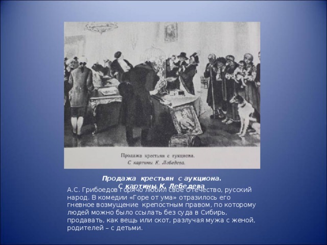 Продажа крестьян с аукциона.  С картины К. Лебедева А.С. Грибоедов горячо любил свое Отечество, русский народ. В комедии «Горе от ума» отразилось его гневное возмущение крепостным правом, по которому людей можно было ссылать без суда в Сибирь, продавать, как вещь или скот, разлучая мужа с женой, родителей – с детьми.