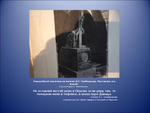 Надгробный памятник на могиле А.С. Грибоедова. Поставлен его женой.  Скульптура С. Кампиони. Не оставляй костей моих в Персии: если умру там, то похорони меня в Тифлисе, в монастыре Давида. Слова А.С. Грибоедова,  сказанные им жене перед отъездом в Персию .