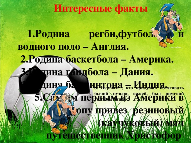 Интересные факты   1.Родина регби,футбола и водного поло – Англия.  2.Родина баскетбола – Америка.  3.Родина гандбола – Дания.  4.Родина бадминтона – Индия. 5.Самым первым из Америки в Европу привез резиновый (каучуковый) мяч путешественник Христофор Колумб.  6.Первыми придумали надувать мячи  воздухом римляне.  7.Первый резиновый ( каучуковый ) мяч появился в Америке.    8. Первым , кто придумал обтягивать бычий пузырь кожей, был римский учитель Атциус.