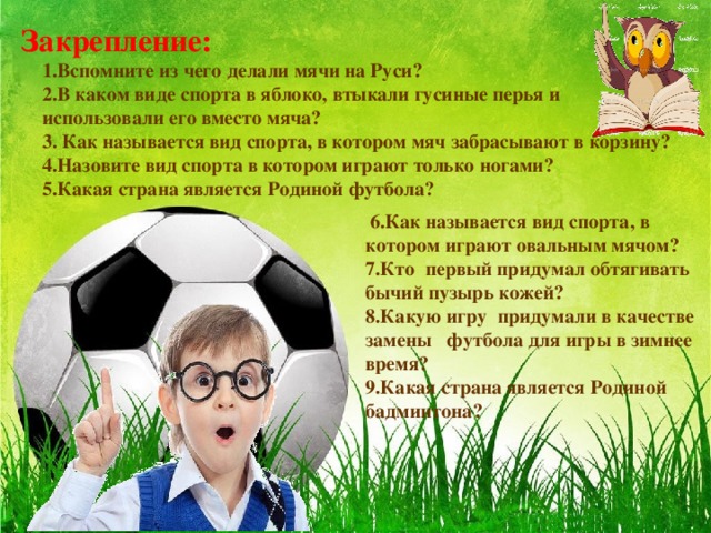 Закрепление:  1.Вспомните из чего делали мячи на Руси?  2.В каком виде спорта в яблоко, втыкали гусиные перья и использовали его вместо мяча?  3. Как называется вид спорта, в котором мяч забрасывают в корзину?  4.Назовите вид спорта в котором играют только ногами?  5.Какая страна является Родиной футбола?      6.Как называется вид спорта, в котором играют овальным мячом?  7.Кто первый придумал обтягивать бычий пузырь кожей?  8.Какую игру придумали в качестве замены футбола для игры в зимнее время?  9.Какая страна является Родиной бадминтона?