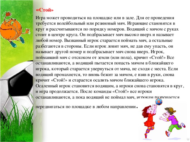 « Стой» Игра может проводиться на площадке или в зале. Для ее проведения требуется волейбольный или резиновый мяч. Играющие становятся в круг и рассчитываются по порядку номеров. Водящий с мячом с руках стоит в центре круга. Он подбрасывает мяч высоко вверх и называет любой номер. Вызванный игрок старается поймать мяч, а остальные разбегаются в стороны. Если игрок ловит мяч, не дав ему упасть, он называет другой номер и подбрасывает мяч снова вверх. Игрок, поймавший мяч с отскоком от земли (или пола), кричит «Стой!» Все останавливаются, а водящий пытается попасть мячом в ближайшего игрока, который старается увернуться от мяча, не сходя с места. Если водящий промахнется, то вновь бежит за мячом, е взяв в руки, снова кричит «Стой!» и старается осалить мячом ближайшего игрока. Осаленный игрок становится водящим, а игроки снова становятся в круг, и игра продолжается. После команды «Стой!» все игроки останавливаются, а пока водящий не поймал мяч, игрокам разрешается передвигаться по площадке в любом направлении .