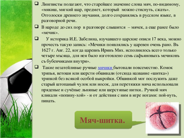 Лингвисты полагают, что старейшее значение слова мяч, по-видимому, «мякиш, мягкий шар, предмет, который можно стиснуть, сжать». Отголоски древнего звучания, долго сохранялись в русском языке, в разговорной речи. В народе до сих пор в разговоре слышится – мячек, а еще ранее было «мечик».  У историка И.Е. Забелина, изучавшего царские описи 17 века, можно прочесть такую запись: «Мечики появлялись у царевен очень рано. Въ 1627 г. Авг. 22, когда царевнъ Иринъ Мих. исполнилось всего только четыре мъсяца, для нея было изготовлено семь сафьяновыхъ мечиковъ съ бубенчиками внутри».  Такие незатейливые ручные   мячики  