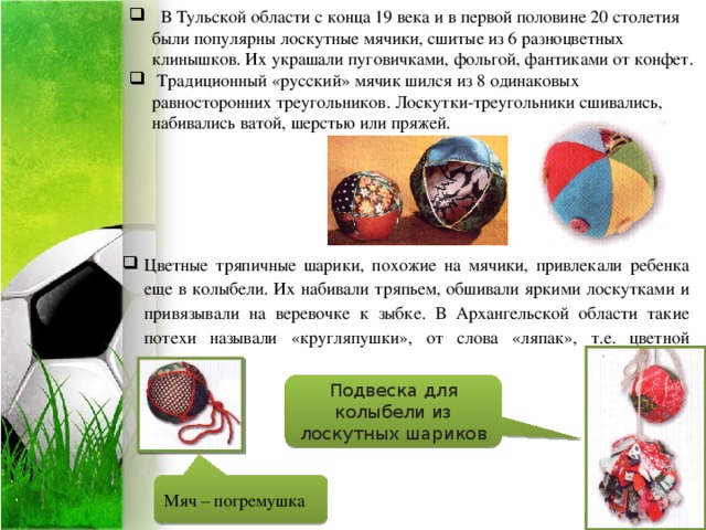           В Тульской области с конца 19 века и в первой половине 20 столетия были популярны лоскутные мячики, сшитые из 6 разноцветных клинышков. Их украшали пуговичками, фольгой, фантиками от конфет.    Традиционный «русский» мячик шился из 8 одинаковых равносторонних треугольников. Лоскутки-треугольники сшивались, набивались ватой, шерстью или пряжей. Цветные тряпичные шарики, похожие на мячики, привлекали ребенка еще в колыбели. Их набивали тряпьем, обшивали яркими лоскутками и привязывали на веревочке к зыбке. В Архангельской области такие потехи называли «кругляпушки», от слова «ляпак», т.е. цветной лоскуток. Подвеска для колыбели из лоскутных шариков Мяч – погремушка