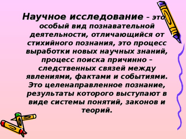 Научное исследование – это особый вид познавательной деятельности, отличающийся от стихийного познания, это процесс выработки новых научных знаний, процесс поиска причинно – следственных связей между явлениями, фактами и событиями. Это целенаправленное познание, результаты которого выступают в виде системы понятий, законов и теорий.