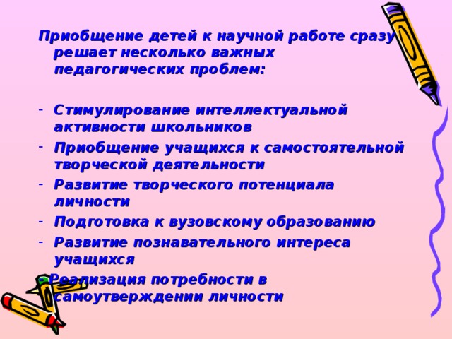 Приобщение детей к научной работе сразу решает несколько важных педагогических проблем:  Стимулирование интеллектуальной активности школьников Приобщение учащихся к самостоятельной творческой деятельности Развитие творческого потенциала личности Подготовка к вузовскому образованию Развитие познавательного интереса учащихся - Реализация потребности в самоутверждении личности