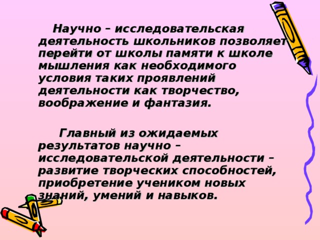 Научно – исследовательская деятельность школьников позволяет перейти от школы памяти к школе мышления как необходимого условия таких проявлений деятельности как творчество, воображение и фантазия.   Главный из ожидаемых результатов научно – исследовательской деятельности – развитие творческих способностей, приобретение учеником новых знаний, умений и навыков.