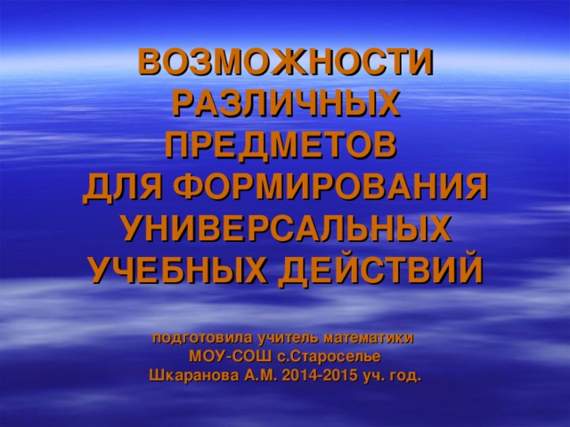 ВОЗМОЖНОСТИ РАЗЛИЧНЫХ ПРЕДМЕТОВ  ДЛЯ ФОРМИРОВАНИЯ  УНИВЕРСАЛЬНЫХ УЧЕБНЫХ ДЕЙСТВИЙ   подготовила учитель математики  МОУ-СОШ с.Староселье  Шкаранова А.М. 2014-2015 уч. год.