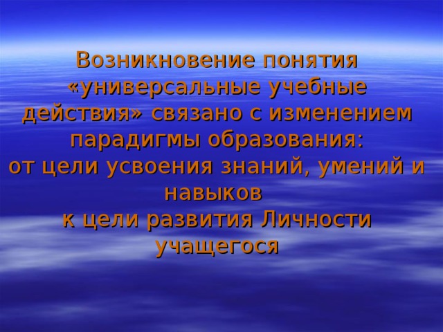 Возникновение понятия «универсальные учебные действия» связано с изменением парадигмы образования:  от цели усвоения знаний, умений и навыков  к цели развития Личности учащегося