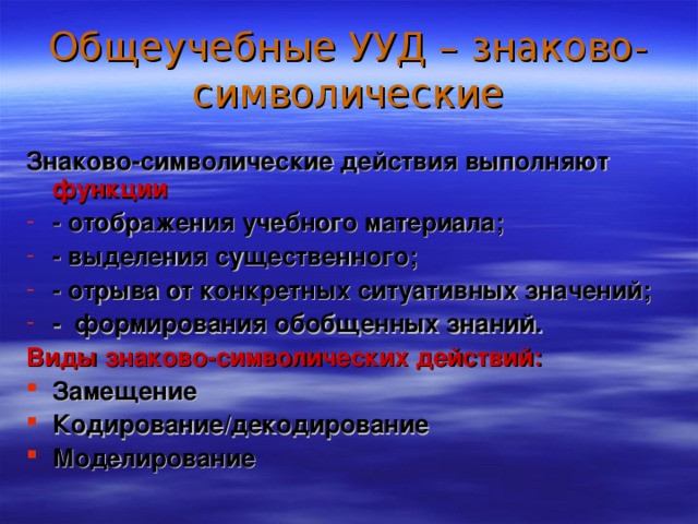 Общеучебные УУД – знаково-символические Знаково-символические действия выполняют функции - отображения учебного материала; - выделения существенного; - отрыва от конкретных ситуативных значений; - формирования обобщенных знаний. Виды знаково-символических действий: Замещение Кодирование / декодирование Моделирование