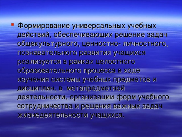 Формирование универсальных учебных действий, обеспечивающих решение задач общекультурного, ценностно- личностного, познавательного развития учащихся реализуется в рамках целостного образовательного процесса в ходе изучения системы учебных предметов и дисциплин, в метапредметной деятельности, организации форм учебного сотрудничества и решения важных задач жизнедеятельности учащихся.