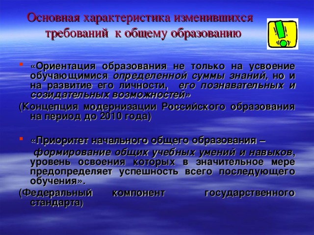 Основная характеристика изменившихся  требований к общему образованию «Ориентация образования не только на усвоение обучающимися определенной суммы знаний, но и на развитие его личности, его познавательных и созидательных возможностей» ( Концепция модернизации Российского образования на период до 2010 года )  «Приоритет  начального общего образования –  формирование общих учебных умений и навыков , уровень освоения которых в значительное мере предопределяет успешность всего последующего обучения». ( Федеральный компонент государственного стандарта )