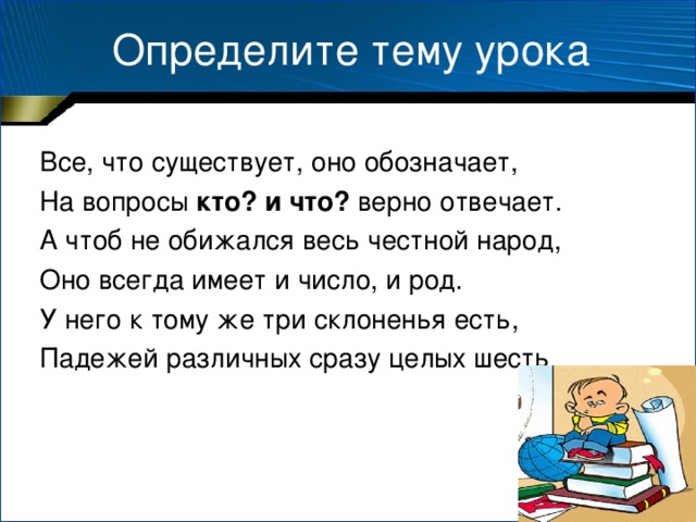 Определите тему урока Все, что существует, оно обозначает, На вопросы кто? и что? верно отвечает. А чтоб не обижался весь честной народ, Оно всегда имеет и число, и род. У него к тому же три склоненья есть, Падежей различных сразу целых шесть