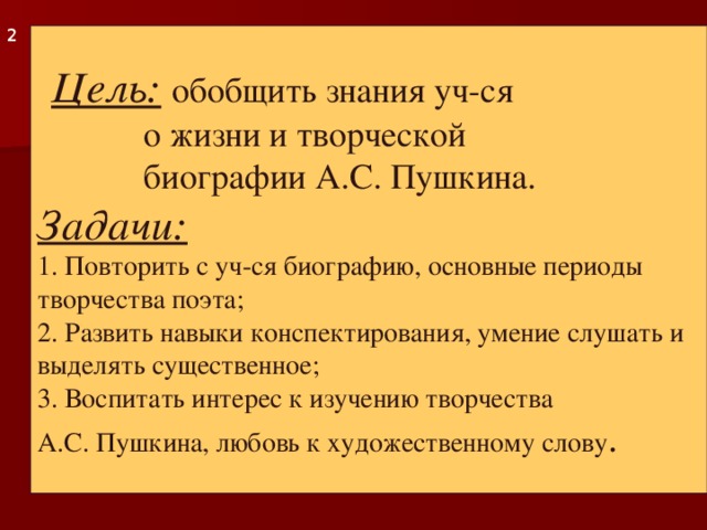 2  Цель:  обобщить знания уч-ся   о жизни и творческой   биографии А.С. Пушкина.  Задачи:  1. Повторить с уч-ся биографию, основные периоды творчества поэта;  2. Развить навыки конспектирования, умение слушать и выделять существенное;  3. Воспитать интерес к изучению творчества  А.С. Пушкина, любовь к художественному слову .