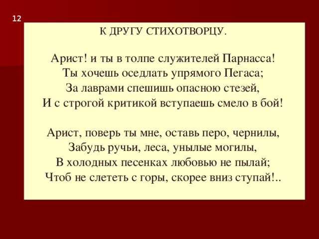 1 2 К ДРУГУ СТИХОТВОРЦУ.   Арист! и ты в толпе служителей Парнасса!  Ты хочешь оседлать упрямого Пегаса;  За лаврами спешишь опасною стезей,  И с строгой критикой вступаешь смело в бой!   Арист, поверь ты мне, оставь перо, чернилы,  Забудь ручьи, леса, унылые могилы,  В холодных песенках любовью не пылай;  Чтоб не слететь с горы, скорее вниз ступай!..