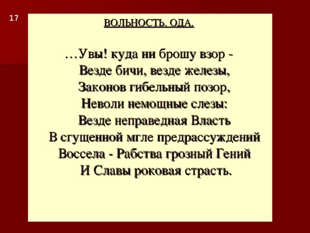 1 7 ВОЛЬНОСТЬ. ОДА.    … Увы! куда ни брошу взор -  Везде бичи, везде железы,  Законов гибельный позор,  Неволи немощные слезы:  Везде неправедная Власть  В сгущенной мгле предрассуждений  Воссела - Рабства грозный Гений  И Славы роковая страсть.