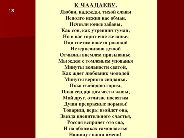 К ЧААДАЕВУ.   Любви, надежды, тихой славы  Недолго нежил нас обман,  Исчезли юные забавы,  Как сон, как утренний туман;  Но в нас горит еще желанье,  Под гнетом власти роковой  Нетерпеливою душой  Отчизны внемлем призыванье.  Мы ждем с томленьем упованья  Минуты вольности святой,  Как ждет любовник молодой  Минуты верного свиданья.  Пока свободою горим,  Пока сердца для чести живы,  Мой друг, отчизне посвятим  Души прекрасные порывы!  Товарищ, верь: взойдет она,  Звезда пленительного счастья,  Россия вспрянет ото сна,  И на обломках самовластья  Напишут наши имена! 1 8