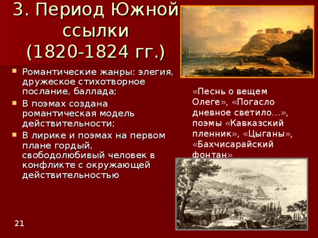 3. Период Южной ссылки  (1820-1824 гг.) Романтические жанры: элегия, дружеское стихотворное послание, баллада; В поэмах создана романтическая модель действительности; В лирике и поэмах на первом плане гордый, свободолюбивый человек в конфликте с окружающей действительностью   «Песнь о вещем Олеге», «Погасло дневное светило…», поэмы «Кавказский пленник», «Цыганы», «Бахчисарайский фонтан» 2 1