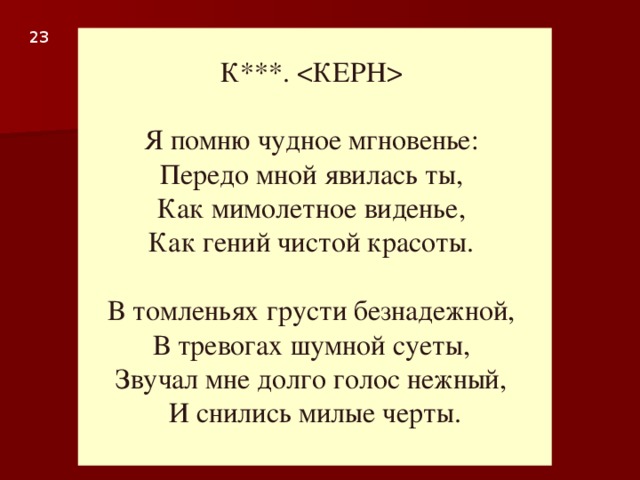 23  К***.   Я помню чудное мгновенье:  Передо мной явилась ты,  Как мимолетное виденье,  Как гений чистой красоты.   В томленьях грусти безнадежной,  В тревогах шумной суеты,  Звучал мне долго голос нежный,  И снились милые черты.