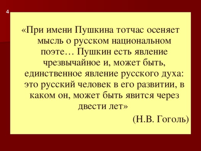 4 «При имени Пушкина тотчас осеняет мысль о русском национальном поэте… Пушкин есть явление чрезвычайное и, может быть, единственное явление русского духа: это русский человек в его развитии, в каком он, может быть явится через двести лет» (Н.В. Гоголь)