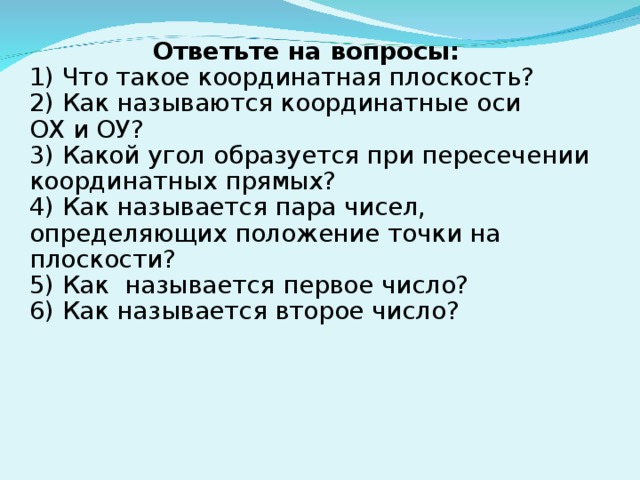 Ответьте на вопросы: 1) Что такое координатная плоскость? 2) Как называются координатные оси ОХ и ОУ? 3) Какой угол образуется при пересечении координатных прямых? 4) Как называется пара чисел, определяющих положение точки на плоскости? 5) Как  называется первое число? 6) Как называется второе число?