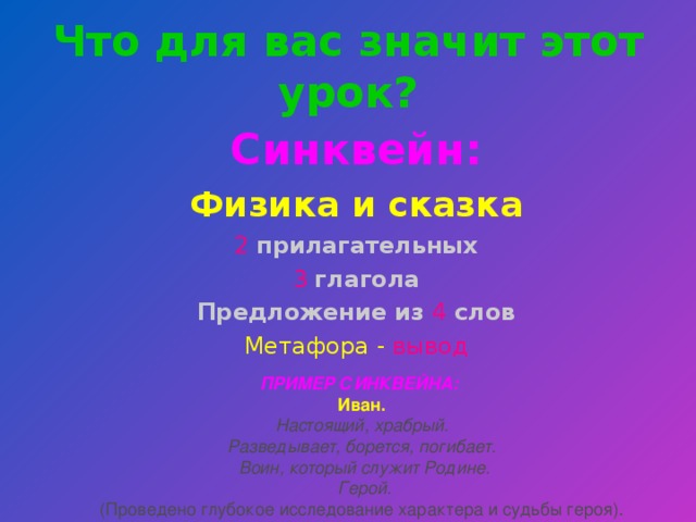 Что для вас значит этот урок? Синквейн: Физика и сказка 2  прилагательных 3  глагола Предложение из  4 слов Метафора -  вывод ПРИМЕР СИНКВЕЙНА: Иван.  Настоящий, храбрый.  Разведывает, борется, погибает.  Воин, который служит Родине.  Герой.  (Проведено глубокое исследование характера и судьбы героя).