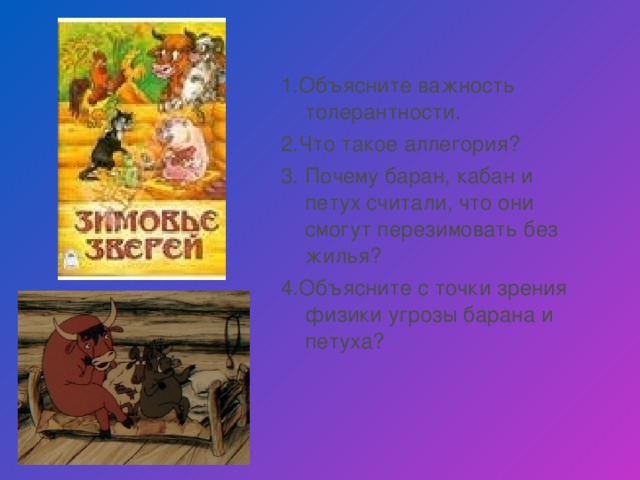 1.Объясните важность толерантности. 2.Что такое аллегория? 3. Почему баран, кабан и петух считали, что они смогут перезимовать без жилья? 4.Объясните с точки зрения физики угрозы барана и петуха?