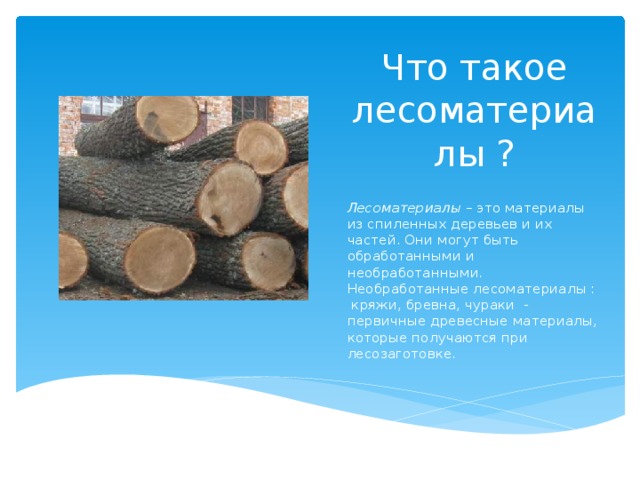 Что такое лесоматериалы ? Лесоматериалы – это материалы из спиленных деревьев и их частей. Они могут быть обработанными и необработанными. Необработанные лесоматериалы : кряжи, бревна, чураки - первичные древесные материалы, которые получаются при лесозаготовке.