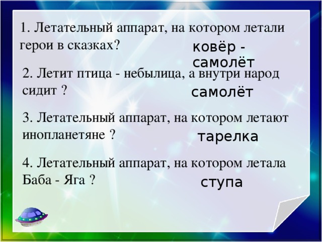 1. Летательный аппарат, на котором летали герои в сказках? ковёр - самолёт 2. Летит птица - небылица, а внутри народ сидит ? самолёт 3. Летательный аппарат, на котором летают инопланетяне ? тарелка 4. Летательный аппарат, на котором летала Баба - Яга ? ступа