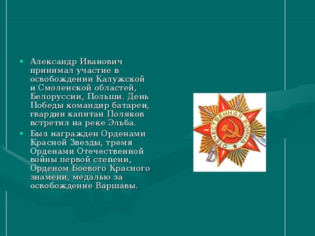 Александр Иванович принимал участие в освобождении Калужской и Смоленской областей, Белоруссии, Польши. День Победы командир батареи, гвардии капитан Поляков встретил на реке Эльба. Был награжден Орденами Красной Звезды, тремя Орденами Отечественной войны первой степени, Орденом Боевого Красного знамени, медалью за освобождение Варшавы.