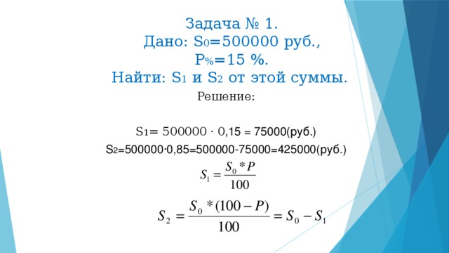 Задача № 1.  Дано: S 0 =500000 руб.,  Р % =15 %.  Найти: S 1 и S 2 от этой суммы. Решение: S 1 = 500000 ·  0 ,15 = 75000(руб.) S 2 =500000 ·0,85=500000-75000=425000(руб.)