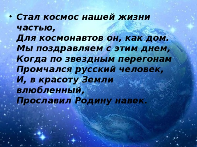Стал космос нашей жизни частью,  Для космонавтов он, как дом.  Мы поздравляем с этим днем,  Когда по звездным перегонам  Промчался русский человек,  И, в красоту Земли влюбленный,  Прославил Родину навек.