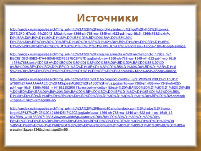 Источники http://yandex.ru/images/search?img_url=http%3A%2F%2Fimg-fotki.yandex.ru%2Fget%2F4408%2Fzomka. 257%2F0_67eb2_44c35043_M&uinfo=sw-1366-sh-768-ww-1349-wh-622-pd-1-wp-16x9_1366x768&text=% D0%BA%D0%B0%D1%80%D1%82%D0%B8%D0%BD%D0%BA%D0%B8%20% D0%BA%D0%BE%D0%BC%D0%BF%D1%8C%D1%8E%D1%82%D0%B5%D1%80%D0%BD%D1%8B% D1%85%20%D0%B2%D0%B8%D1%80%D1%83%D1%81%D0%BE%D0%B2&noreask=1&pos=1&lr=65&rpt=simage http://yandex.ru/images/search?img_url=http%3A%2F%2Fcreative.allmedia.ru%2Farc%2Fphoto_17982_%7 BE038139D-95B2-47A4-90A8-023F6527B02F%7D.jpg&uinfo=sw-1366-sh-768-ww-1349-wh-622-pd-1-wp-16x9 _1366x768&text=%D0%BA%D0%B0%D1%80%D1%82%D0%B8%D0%BD%D0%BA%D0%B8%20%D 0%BA%D0%BE%D0%BC%D0%BF%D1%8C%D1%8E%D1%82%D0%B5%D1%80%D0%BD%D1%8B%D1%8 5%20%D0%B2%D0%B8%D1%80%D1%83%D1%81%D0%BE%D0%B2&noreask=1&pos=6&lr=65&rpt=simage http://yandex.ru/images/search?img_url=http%3A%2F%2F2.bp.blogspot.com%2F-9hPWHWmHm8Q%2FTnClhY aY88I%2FAAAAAAAAEOQ%2FMSqoe9MQ62Q%2Fs1600%2Fvirus.jpg&uinfo=sw-1366-sh-768-ww-1349-wh-622- pd-1-wp-16x9_1366x768&_=1418822529017&viewport=wide&p=1&text=%D0%BA%D0%B0%D1%80%D1%82%D0%B8 %D0%BD%D0%BA%D0%B8%20%D0%BA%D0%BE%D0%BC%D0%BF%D1%8C%D1%8E%D1%82%D0%B5% D1%80%D0%BD%D1%8B%D1%85%20%D0%B2%D0%B8%D1%80%D1%83%D1%81%D0%BE%D0%B2&noreask =1&pos=37&rpt=simage&lr=65 http://yandex.ru/images/search?img_url=http%3A%2F%2Fthumb10.shutterstock.com%2Fphotos%2Fthumb_ large%2F437%2F437%2C1218642517%2C3.jpg&uinfo=sw-1366-sh-768-ww-1349-wh-622-pd-1-wp-16x9_13 66x768&_=1418822671962&viewport=wide&p=4&text=%D0%BA%D0%B0%D1%80%D1%82%D0% B8%D0%BD%D0%BA%D0%B8%20%D0%BA%D0%BE%D0%BC%D0%BF%D1%8C%D1%8E%D1%82%D0 %B5%D1%80%D0%BD%D1%8B%D1%85%20%D0%B2%D0%B8%D1%80%D1%83%D1%81%D0%BE%D0%B2&n oreask=1&pos=134&rpt=simage&lr=65