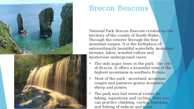 Brecon Beacons National Park Brecon Beacons created on the territory of the county of South Wales. Through the reserve through the four mountain ranges. It is the birthplace of extraordinarily beautiful waterfalls, mountain streams, lakes, wooded valleys and mysterious underground caves.