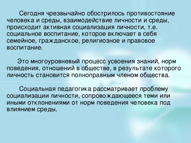 Сегодня чрезвычайно обострилось противостояние человека и среды, взаимодействие личности и среды, происходит активная социализация личности, т.е. социальное воспитание, которое включает в себя семейное, гражданское, религиозное и правовое воспитание.  Это многоуровневый процесс усвоения знаний, норм поведения, отношений в обществе, в результате которого личность становится полноправным членом общества.  Социальная педагогика рассматривает проблему социализации личности, сопровождающееся теми или иными отклонениями от норм поведения человека под влиянием среды.