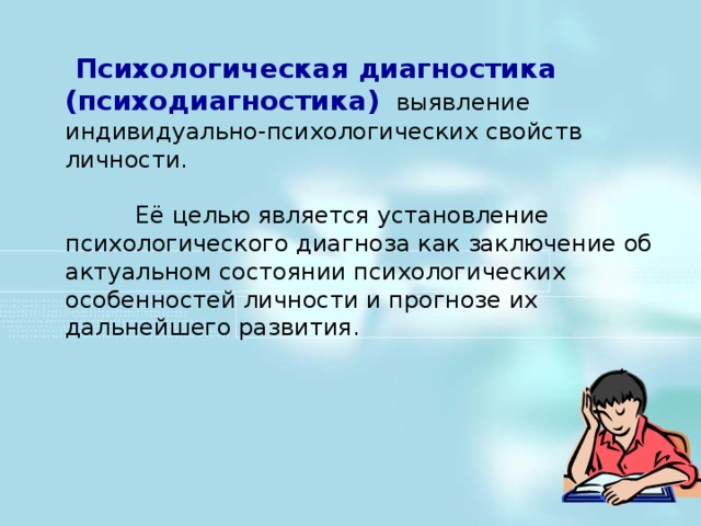 Психологическая диагностика (психодиагностика)   выявление  индивидуально-психологических свойств личности.  Её целью является установление психологического диагноза как заключение об актуальном состоянии психологических особенностей личности и прогнозе их дальнейшего развития.