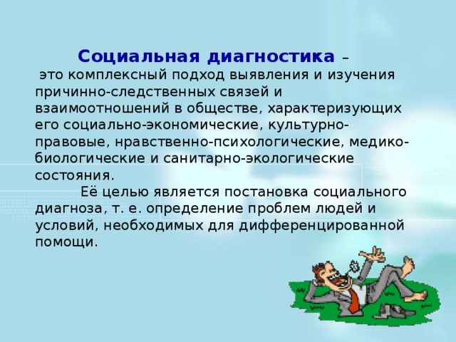 Социальная диагностика –  это комплексный подход выявления и изучения причинно-следственных связей и взаимоотношений в обществе, характеризующих его социально-экономические, культурно-правовые, нравственно-психологические, медико-биологические и санитарно-экологические состояния.   Её целью является постановка социального диагноза, т. е. определение проблем людей и условий, необходимых для дифференцированной помощи.