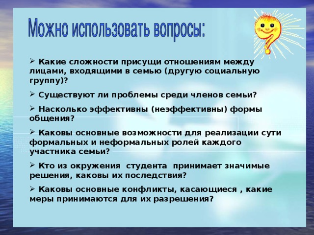 Какие сложности присущи отношениям между лицами, входящими в семью (другую социальную группу)?  Существуют ли проблемы среди членов семьи?  Насколько эффективны (неэффективны) формы общения?  Каковы основные возможности для реализации сути формальных и неформальных ролей каждого участника семьи?  Кто из окружения студента принимает значимые решения, каковы их последствия?  Каковы основные конфликты, касающиеся , какие меры принимаются для их разрешения?