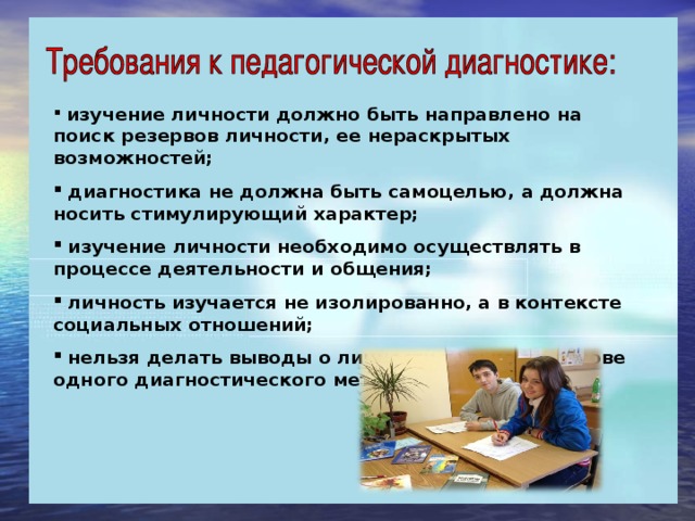 изучение личности должно быть направлено на поиск резервов личности, ее нераскрытых возможностей;  диагностика не должна быть самоцелью, а должна носить стимулирующий характер;  изучение личности необходимо осуществлять в процессе деятельности и общения;  личность изучается не изолированно, а в контексте социальных отношений;  нельзя делать выводы о личности только на основе одного диагностического метода