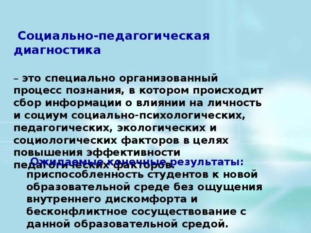 Социально-педагогическая диагностика  – это специально организованный процесс познания, в котором происходит сбор информации о влиянии на личность и социум социально-психологических, педагогических, экологических и социологических факторов в целях повышения эффективности педагогических факторов.            Ожидаемые конечные результаты: приспособленность студентов к новой образовательной среде без ощущения внутреннего дискомфорта и бесконфликтное сосуществование с данной образовательной средой.