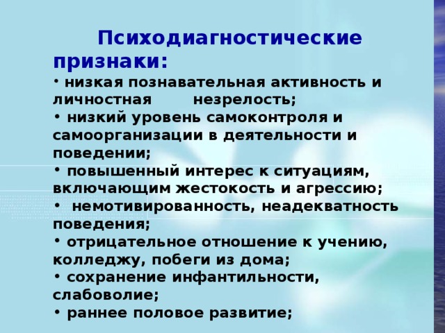 Психодиагностические признаки:  низкая познавательная активность и личностная  незрелость;  низкий уровень самоконтроля и самоорганизации в деятельности и поведении;  повышенный интерес к ситуациям, включающим жестокость и агрессию;   немотивированность, неадекватность поведения;  отрицательное отношение к учению, колледжу, побеги из дома;  сохранение инфантильности, слабоволие;  раннее половое развитие;