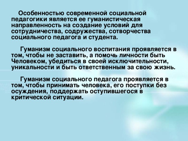 Особенностью современной социальной педагогики является ее гуманистическая направленность на создание условий для сотрудничества, содружества, сотворчества социального педагога и студента.   Гуманизм социального воспитания проявляется в том, чтобы не заставить, а помочь личности быть Человеком, убедиться в своей исключительности, уникальности и быть ответственным за свою жизнь.   Гуманизм социального педагога проявляется в том, чтобы принимать человека, его поступки без осуждения, поддержать оступившегося в критической ситуации.