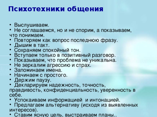 Выслушиваем.  Не соглашаемся, но и не спорим, а показываем, что понимаем.  Повторяем как вопрос последнюю фразу.  Дышим в такт.  Сохраняем спокойный тон.  Вступаем только в позитивный разговор.  Показываем, что проблема не уникальна.  Не зеркалим агрессию и страх.  Запоминаем имена.  Начинаем с простого.  Держим паузу.  Декларируем надежность, точность, правдивость, конфиденциальность, уверенность в себе.  Успокаиваем информацией и интонацией.  Предлагаем альтернативу (исходя из выявленных интересов).  Ставим ясную цель, выстраиваем планы..