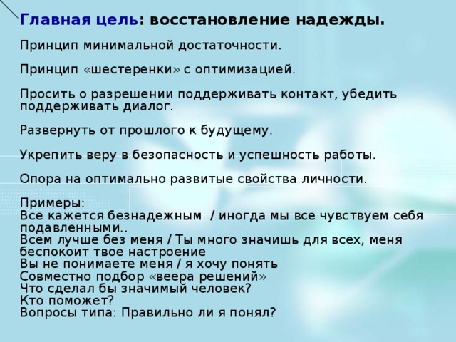 Главная цель : восстановление надежды. Принцип минимальной достаточности. Принцип «шестеренки» с оптимизацией. Просить о разрешении поддерживать контакт, убедить поддерживать диалог. Развернуть от прошлого к будущему. Укрепить веру в безопасность и успешность работы. Опора на оптимально развитые свойства личности. Примеры: Все кажется безнадежным / иногда мы все чувствуем себя подавленными.. Всем лучше без меня / Ты много значишь для всех, меня беспокоит твое настроение Вы не понимаете меня / я хочу понять Совместно подбор «веера решений» Что сделал бы значимый человек? Кто поможет? Вопросы типа: Правильно ли я понял?    