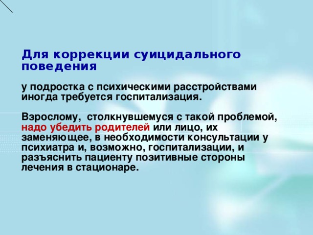 Для коррекции суицидального поведения у подростка с психическими расстройствами иногда требуется госпитализация.  Взрослому, столкнувшемуся с такой проблемой, надо убедить родителей или лицо, их заменяющее, в необходимости консультации у психиатра и, возможно, госпитализации, и разъяснить пациенту позитивные стороны лечения в стационаре.     