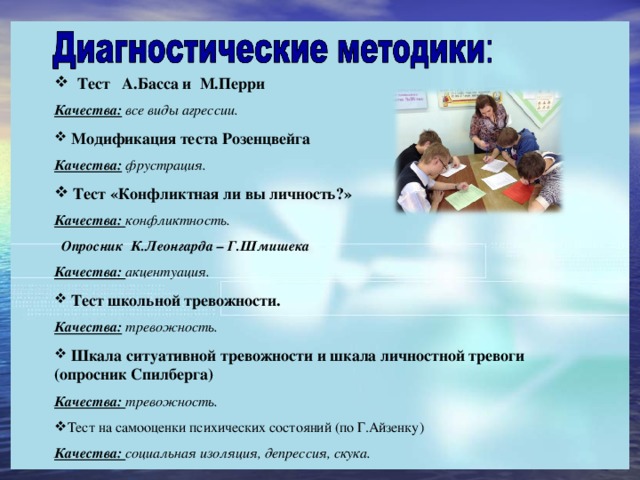 Тест А.Басса и М.Перри Качества: все виды агрессии.  Модификация теста Розенцвейга Качества:  фрустрация.  Тест «Конфликтная ли вы личность?» Качества: конфликтность.  Опросник К.Леонгарда – Г.Шмишека Качества: акцентуация.  Тест школьной тревожности. Качества: тревожность.  Шкала ситуативной тревожности и шкала личностной тревоги (опросник Спилберга) Качества: тревожность. Тест на самооценки психических состояний (по Г.Айзенку) Качества: