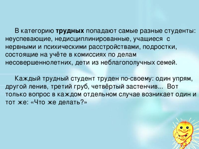 В категорию трудных попадают самые разные студенты: неуспевающие, недисциплинированные, учащиеся с нервными и психическими расстройствами, подростки, состоящие на учёте в комиссиях по делам несовершеннолетних, дети из неблагополучных семей.  Каждый трудный студент труден по-своему: один упрям, другой ленив, третий груб, четвёртый застенчив... Вот только вопрос в каждом отдельном случае возникает один и тот же: «Что же делать?»